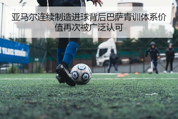 亚马尔连续制造进球背后巴萨青训体系价值再次被广泛认可